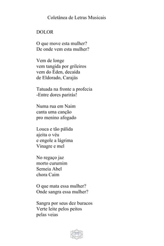 Coletânea de Letras Musicais
272
DOLOR
O que move esta mulher?
De onde vem esta mulher?
Vem de longe
vem tangida por grileiros
vem do Éden, decaída
de Eldorado, Carajás
Tatuada na fronte a profecia
-Entre dores parirás!
Numa rua em Naim
canta uma canção
pro menino afogado
Louca e tão pálida
ajeita o véu
e engole a lágrima
Vinagre e mel
No regaço jaz
morto curumim
Semeia Abel
chora Caim
O que mata essa mulher?
Onde sangra essa mulher?
Sangra por seus dez buracos
Verte leite pelos peitos
pelas veias
 