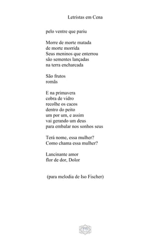 Letristas em Cena
273
pelo ventre que pariu
Morre de morte matada
de morte morrida
Seus meninos que enterrou
são sementes lançadas
na terra encharcada
São frutos
romãs
E na primavera
cobra de vidro
recolhe os cacos
dentro do peito
um por um, e assim
vai gerando um deus
para embalar nos sonhos seus
Terá nome, essa mulher?
Como chama essa mulher?
Lancinante amor
flor de dor, Dolor
(para melodia de Iso Fischer)
 