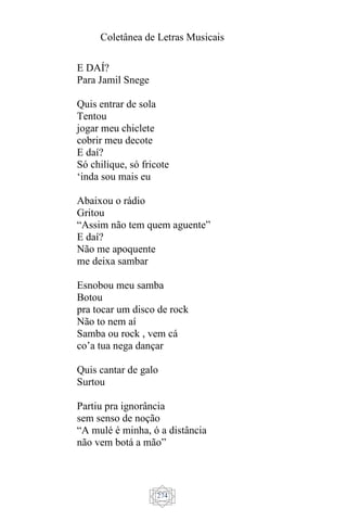 Coletânea de Letras Musicais
274
E DAÍ?
Para Jamil Snege
Quis entrar de sola
Tentou
jogar meu chiclete
cobrir meu decote
E daí?
Só chilique, só fricote
‘inda sou mais eu
Abaixou o rádio
Gritou
“Assim não tem quem aguente”
E daí?
Não me apoquente
me deixa sambar
Esnobou meu samba
Botou
pra tocar um disco de rock
Não to nem aí
Samba ou rock , vem cá
co’a tua nega dançar
Quis cantar de galo
Surtou
Partiu pra ignorância
sem senso de noção
“A mulé é minha, ó a distância
não vem botá a mão”
 