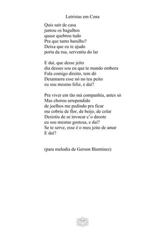 Letristas em Cena
275
Quis sair de casa
juntou os bagulhos
quase quebrou tudo
Pra que tanto barulho?
Deixa que eu te ajudo
porta da rua, serventia do lar
E daí, que desse jeito
dia desses sou eu que te mando embora
Fala comigo direito, tem dó
Desamarra esse nó no teu peito
eu sou mesmo feliz, e daí?
Pra viver em tão má companhia, antes só
Mas chorou arrependido
de joelhos me pedindo pra ficar
me cobriu de flor, de beijo, de colar
Desistiu de se invocar c’o decote
eu sou mesmo gostosa, e daí?
Se te serve, esse é o meu jeito de amar
E daí?
(para melodia de Gerson Bientinez)
 