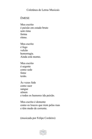 Coletânea de Letras Musicais
276
ÊMESE
Meu escrito
é paixão em estado bruto
sem rima
forma
ritmo.
Meu escrito
é fogo
vulcão
hemorragia.
Ainda está morno.
Meu escrito
é urgente
como sede
fome
tesão.
Às vezes fede
como suor
sangue
sêmen
e todos os humores ida paixão.
Meu escrito é demente
como os loucos que riem pelas ruas
e têm medo de corrente.
(musicada por Felipe Cordeiro)
 
