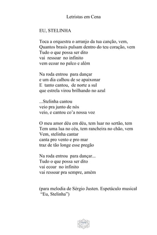 Letristas em Cena
277
EU, STELINHA
Toca a orquestra o arranjo da tua canção, vem,
Quantos brasis pulsam dentro do teu coração, vem
Tudo o que possa ser dito
vai ressoar no infinito
vem ecoar no palco e além
Na roda entrou para dançar
e um dia calhou de se apaixonar
E tanto cantou, de norte a sul
que estrela virou brilhando no azul
...Stelinha cantou
veio pra junto de nós
veio, e cantou co’a nossa voz
O meu amor déu em déu, tem luar no sertão, tem
Tem uma lua no céu, tem rancheira no chão, vem
Vem, stelinha cantar
canta pro vento e pro mar
traz de tão longe esse pregão
Na roda entrou para dançar...
Tudo o que possa ser dito
vai ecoar no infinito
vai ressoar pra sempre, amém
(para melodia de Sérgio Justen. Espetáculo musical
“Eu, Stelinha”)
 