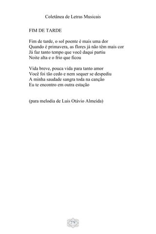 Coletânea de Letras Musicais
278
FIM DE TARDE
Fim de tarde, o sol poente é mais uma dor
Quando é primavera, as flores já não têm mais cor
Já faz tanto tempo que você daqui partiu
Noite alta e o frio que ficou
Vida breve, pouca vida para tanto amor
Você foi tão cedo e nem sequer se despediu
A minha saudade sangra toda na canção
Eu te encontro em outra estação
(para melodia de Luis Otávio Almeida)
 