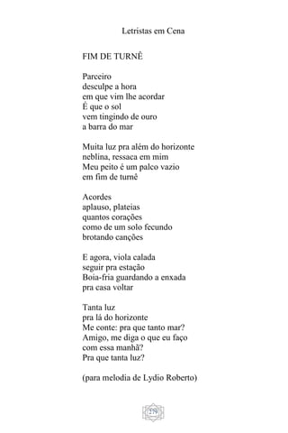 Letristas em Cena
279
FIM DE TURNÊ
Parceiro
desculpe a hora
em que vim lhe acordar
É que o sol
vem tingindo de ouro
a barra do mar
Muita luz pra além do horizonte
neblina, ressaca em mim
Meu peito é um palco vazio
em fim de turnê
Acordes
aplauso, plateias
quantos corações
como de um solo fecundo
brotando canções
E agora, viola calada
seguir pra estação
Boia-fria guardando a enxada
pra casa voltar
Tanta luz
pra lá do horizonte
Me conte: pra que tanto mar?
Amigo, me diga o que eu faço
com essa manhã?
Pra que tanta luz?
(para melodia de Lydio Roberto)
 