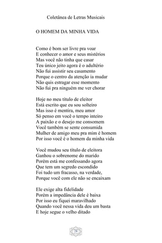 Coletânea de Letras Musicais
28
O HOMEM DA MINHA VIDA
Como é bom ser livre pra voar
E conhecer o amor e seus mistérios
Mas você não tinha que casar
Teu único jeito agora é o adultério
Não fui assistir seu casamento
Porque o centro da atenção ia mudar
Não quis estragar esse momento
Não fui pra ninguém me ver chorar
Hoje no meu título de eleitor
Está escrito que eu sou solteiro
Mas isso é mentira, meu amor
Só penso em você o tempo inteiro
A paixão e o desejo me consomem
Você também se sente consumida
Mulher de amigo meu pra mim é homem
Por isso você é o homem da minha vida
Você mudou seu título de eleitora
Ganhou o sobrenome do marido
Porém está me confessando agora
Que tem um segredo escondido
Foi tudo um fracasso, na verdade,
Porque você com ele não se encaixam
Ele exige alta fidelidade
Porém a impedância dele é baixa
Por isso eu fiquei maravilhado
Quando você nessa vida deu um basta
E hoje segue o velho ditado
 