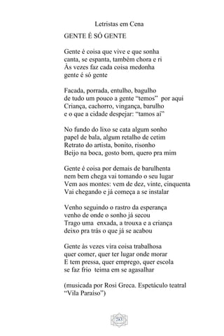 Letristas em Cena
283
GENTE É SÓ GENTE
Gente é coisa que vive e que sonha
canta, se espanta, também chora e ri
Às vezes faz cada coisa medonha
gente é só gente
Facada, porrada, entulho, bagulho
de tudo um pouco a gente “temos” por aqui
Criança, cachorro, vingança, barulho
e o que a cidade despejar: “tamos aí”
No fundo do lixo se cata algum sonho
papel de bala, algum retalho de cetim
Retrato do artista, bonito, risonho
Beijo na boca, gosto bom, quero pra mim
Gente é coisa por demais de barulhenta
nem bem chega vai tomando o seu lugar
Vem aos montes: vem de dez, vinte, cinquenta
Vai chegando e já começa a se instalar
Venho seguindo o rastro da esperança
venho de onde o sonho já secou
Trago uma enxada, a trouxa e a criança
deixo pra trás o que já se acabou
Gente às vezes vira coisa trabalhosa
quer comer, quer ter lugar onde morar
E tem pressa, quer emprego, quer escola
se faz frio teima em se agasalhar
(musicada por Rosi Greca. Espetáculo teatral
“Vila Paraíso”)
 