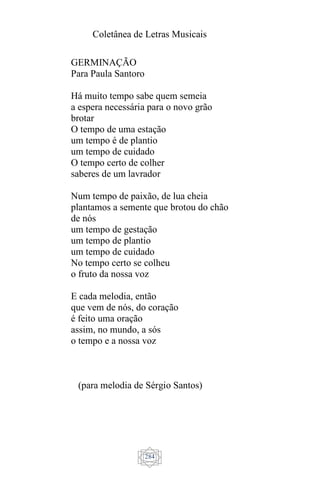 Coletânea de Letras Musicais
284
GERMINAÇÃO
Para Paula Santoro
Há muito tempo sabe quem semeia
a espera necessária para o novo grão
brotar
O tempo de uma estação
um tempo é de plantio
um tempo de cuidado
O tempo certo de colher
saberes de um lavrador
Num tempo de paixão, de lua cheia
plantamos a semente que brotou do chão
de nós
um tempo de gestação
um tempo de plantio
um tempo de cuidado
No tempo certo se colheu
o fruto da nossa voz
E cada melodia, então
que vem de nós, do coração
é feito uma oração
assim, no mundo, a sós
o tempo e a nossa voz
(para melodia de Sérgio Santos)
 