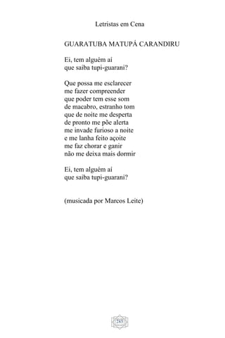 Letristas em Cena
285
GUARATUBA MATUPÁ CARANDIRU
Ei, tem alguém aí
que saiba tupi-guarani?
Que possa me esclarecer
me fazer compreender
que poder tem esse som
de macabro, estranho tom
que de noite me desperta
de pronto me põe alerta
me invade furioso a noite
e me lanha feito açoite
me faz chorar e ganir
não me deixa mais dormir
Ei, tem alguém aí
que saiba tupi-guarani?
(musicada por Marcos Leite)
 