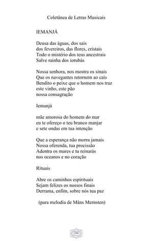 Coletânea de Letras Musicais
286
IEMANJÁ
Deusa das águas, dos sais
dos fevereiros, das flores, cristais
Todo o mistério dos teus ancestrais
Salve rainha dos iorubás
Nossa senhora, nos mostra os sinais
Que os navegantes retornem ao cais
Bendito o peixe que o homem nos traz
este vinho, este pão
nossa consagração
Iemanjá
mãe amorosa do homem do mar
eu te ofereço o teu branco manjar
e sete ondas em tua intenção
Que a esperança não morra jamais
Nossa oferenda, tua procissão
Adentra os mares e tu reinarás
nos oceanos e no coração
Rituais
Abre os caminhos espirituais
Sejam felizes os nossos finais
Derrama, enfim, sobre nós tua paz
(para melodia de Måns Mernsten)
 