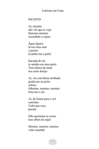 Letristas em Cena
287
INCESTO
Ai, menino
não vês que te vejo
franzino menino
escondido a espiar
Água ligeira
levou meu suor
e poeira
(Lambe-me a pele)
Saciada de rio
te aninho em meu peito
Tem cheiro de mato
teu casto desejo
Ai, vês esta blusa molhada
gruda-me ao peito
sufoco
(Menino, menino, menino
tiras-me o ar)
Ai, de frente para o sol
caminho
Volto pra casa
poente
(Me queimam as coxas
teus olhos de anjo)
Menino, menino, menino
volto amanhã
 