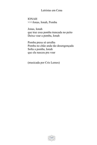 Letristas em Cena
289
IONAH
>>>Jonas, Ionah, Pomba
Jonas, Ionah
que traz essa pomba trancada no peito
Deixa voar a pomba, Ionah
Pomba presa só arrulha
Pomba no chão anda tão desengonçada
Solta a pomba, Ionah
que ela nasceu pra voar
(musicada por Cris Lemos)
 