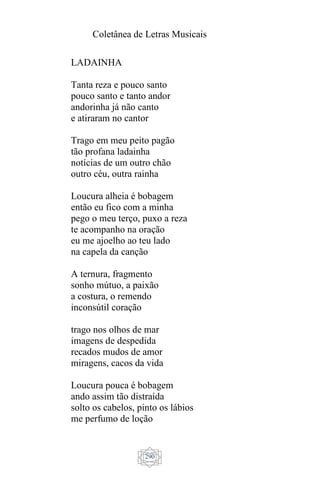 Coletânea de Letras Musicais
290
LADAINHA
Tanta reza e pouco santo
pouco santo e tanto andor
andorinha já não canto
e atiraram no cantor
Trago em meu peito pagão
tão profana ladainha
notícias de um outro chão
outro céu, outra rainha
Loucura alheia é bobagem
então eu fico com a minha
pego o meu terço, puxo a reza
te acompanho na oração
eu me ajoelho ao teu lado
na capela da canção
A ternura, fragmento
sonho mútuo, a paixão
a costura, o remendo
inconsútil coração
trago nos olhos de mar
imagens de despedida
recados mudos de amor
miragens, cacos da vida
Loucura pouca é bobagem
ando assim tão distraída
solto os cabelos, pinto os lábios
me perfumo de loção
 
