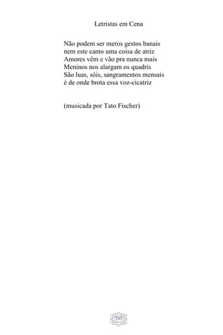 Letristas em Cena
293
Não podem ser meros gestos banais
nem este canto uma coisa de atriz
Amores vêm e vão pra nunca mais
Meninos nos alargam os quadris
São luas, sóis, sangramentos mensais
é de onde brota essa voz-cicatriz
(musicada por Tato Fischer)
 