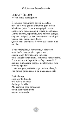 Coletânea de Letras Musicais
294
LILIUM TIGRINUM
>>>um tango homeopático
É como um fogo, minha pele se incendeia
mãos invisíveis que me empurram para o chão
Me sinto a ponto de parir meu próprio ventre
e me seguro, me contenho, e retardo a combustão
Dentro do peito, espremido, bate enfermo coração
enquanto as águas da loucura ameaçam me afogar
Quanto mais penso, mais deliro.
Quanto mais tento nadar a correnteza faz em mim
aluvião
E então mergulho, e me escorro, e me acabo
nesta luxúria que me deixa por um triz
e nesse vinho de lascívia me embriago
outra volúpia chega insana, torturando meus quadris.
E sem socorro, sem perdão, no fogo eterno há de
queimar minha carne espúria, meu tormento, meu
calvário e paixão
Louca vertigem, rodopio, negro abismo, danação
Não haverá nem o consolo de uma piedosa mão
Então durmo
e me acordo de noite
esta noite é tão longa
tão longa é a vida
Ah, quero um sono sem sonho
ou um sonho sem morte
uma morte sem dor
 