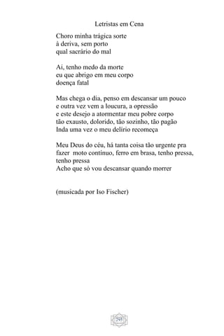 Letristas em Cena
295
Choro minha trágica sorte
à deriva, sem porto
qual sacrário do mal
Ai, tenho medo da morte
eu que abrigo em meu corpo
doença fatal
Mas chega o dia, penso em descansar um pouco
e outra vez vem a loucura, a opressão
e este desejo a atormentar meu pobre corpo
tão exausto, dolorido, tão sozinho, tão pagão
Inda uma vez o meu delírio recomeça
Meu Deus do céu, há tanta coisa tão urgente pra
fazer moto contínuo, ferro em brasa, tenho pressa,
tenho pressa
Acho que só vou descansar quando morrer
(musicada por Iso Fischer)
 