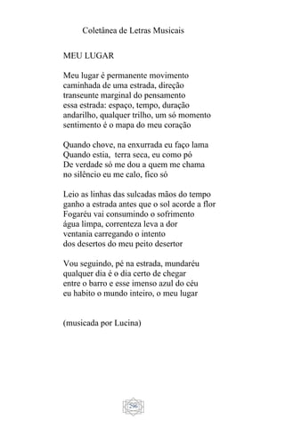 Coletânea de Letras Musicais
296
MEU LUGAR
Meu lugar é permanente movimento
caminhada de uma estrada, direção
transeunte marginal do pensamento
essa estrada: espaço, tempo, duração
andarilho, qualquer trilho, um só momento
sentimento é o mapa do meu coração
Quando chove, na enxurrada eu faço lama
Quando estia, terra seca, eu como pó
De verdade só me dou a quem me chama
no silêncio eu me calo, fico só
Leio as linhas das sulcadas mãos do tempo
ganho a estrada antes que o sol acorde a flor
Fogaréu vai consumindo o sofrimento
água limpa, correnteza leva a dor
ventania carregando o intento
dos desertos do meu peito desertor
Vou seguindo, pé na estrada, mundaréu
qualquer dia é o dia certo de chegar
entre o barro e esse imenso azul do céu
eu habito o mundo inteiro, o meu lugar
(musicada por Lucina)
 