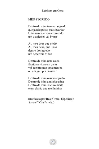 Letristas em Cena
297
MEU SEGREDO
Dentro de mim tem um segredo
que já não posso mais guardar
Uma semente vem crescendo
um dia desses vai brotar
Ai, meu deus que medo
Ai, meu deus, que lindo
dentro do segredo
um nenê vem vindo
Dentro de mim uma usina
fabrica a vida sem parar
vai construindo uma menina
ou um guri pra eu ninar
Dentro de mim o meu segredo
Dentro de mim a minha usina
Dentro de mim, escuro medo
e um clarão que me ilumina
(musicada por Rosi Greca. Espetáculo
teatral “Vila Paraíso)
 