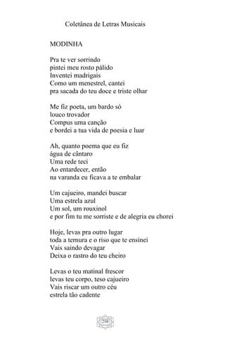Coletânea de Letras Musicais
298
MODINHA
Pra te ver sorrindo
pintei meu rosto pálido
Inventei madrigais
Como um menestrel, cantei
pra sacada do teu doce e triste olhar
Me fiz poeta, um bardo só
louco trovador
Compus uma canção
e bordei a tua vida de poesia e luar
Ah, quanto poema que eu fiz
água de cântaro
Uma rede teci
Ao entardecer, então
na varanda eu ficava a te embalar
Um cajueiro, mandei buscar
Uma estrela azul
Um sol, um rouxinol
e por fim tu me sorriste e de alegria eu chorei
Hoje, levas pra outro lugar
toda a ternura e o riso que te ensinei
Vais saindo devagar
Deixa o rastro do teu cheiro
Levas o teu matinal frescor
levas teu corpo, teso cajueiro
Vais riscar um outro céu
estrela tão cadente
 