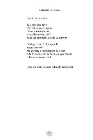 Letristas em Cena
299
poente deste amor
Sai, mas pisa leve
Oh, vai, segue viagem
Deixa o teu cobertor
e recolhe a rede, vês?
pode ser que mais à tarde vá chover
Desliga a luz, fecha a janela
apaga esse sol
Me escorre a maquiagem do olhar
e de tristeza, com certeza, eu vou chorar
E faz calar o rouxinol
(para melodia de José Eduardo Gramani)
 