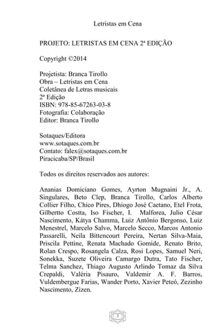 Letristas em Cena
3
PROJETO: LETRISTAS EM CENA 2ª EDIÇÃO
Copyright ©2014
Projetista: Branca Tirollo
Obra – Letristas em Cena
Coletânea de Letras musicais
2ª Edição
ISBN: 978-85-67263-03-8
Fotografia: Colaboração
Editor: Branca Tirollo
Sotaques/Editora
www.sotaques.com.br
Contato: falex@sotaques.com.br
Piracicaba/SP/Brasil
Todos os direitos reservados aos autores:
Ananias Domiciano Gomes, Ayrton Mugnaini Jr., A.
Singulares, Beto Clep, Branca Tirollo, Carlos Alberto
Collier Filho, Chico Pires, Dhiogo José Caetano, Etel Frota,
Gilbertto Costta, Iso Fischer, I. Malforea, Julio César
Nascimento, Kátya Chamma, Luiz Antônio Bergonso, Luiz
Menestrel, Marcelo Salvo, Marcelo Secco, Marcos Antonio
Passarelli, Neila Bittencourt Pereira, Nertan Silva-Maia,
Priscila Pettine, Renata Machado Gomide, Renato Brito,
Rolan Crespo, Rosangela Calza, Rosi Lopes, Samuel Neri,
Sonekka, Suzete Oliveira Camargo Dutra, Tato Fischer,
Telma Sanchez, Thiago Augusto Arlindo Tomaz da Silva
Crepaldi, Valéria Pisauro, Valdemir A. F. Barros,
Vuldembergue Farias, Wander Porto, Xavier Peteó, Zezinho
Nascimento, Zizen.
 