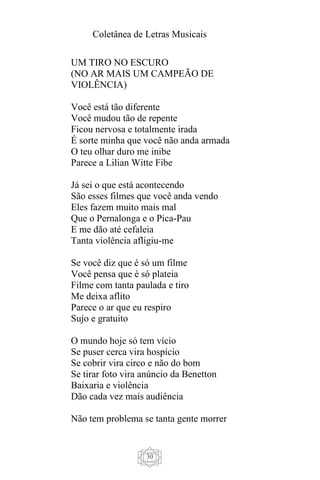 Coletânea de Letras Musicais
30
UM TIRO NO ESCURO
(NO AR MAIS UM CAMPEÃO DE
VIOLÊNCIA)
Você está tão diferente
Você mudou tão de repente
Ficou nervosa e totalmente irada
É sorte minha que você não anda armada
O teu olhar duro me inibe
Parece a Lilian Witte Fibe
Já sei o que está acontecendo
São esses filmes que você anda vendo
Eles fazem muito mais mal
Que o Pernalonga e o Pica-Pau
E me dão até cefaleia
Tanta violência afligiu-me
Se você diz que é só um filme
Você pensa que é só plateia
Filme com tanta paulada e tiro
Me deixa aflito
Parece o ar que eu respiro
Sujo e gratuito
O mundo hoje só tem vício
Se puser cerca vira hospício
Se cobrir vira circo e não do bom
Se tirar foto vira anúncio da Benetton
Baixaria e violência
Dão cada vez mais audiência
Não tem problema se tanta gente morrer
 