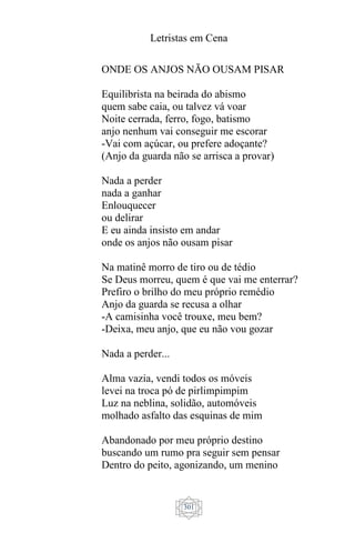 Letristas em Cena
301
ONDE OS ANJOS NÃO OUSAM PISAR
Equilibrista na beirada do abismo
quem sabe caia, ou talvez vá voar
Noite cerrada, ferro, fogo, batismo
anjo nenhum vai conseguir me escorar
-Vai com açúcar, ou prefere adoçante?
(Anjo da guarda não se arrisca a provar)
Nada a perder
nada a ganhar
Enlouquecer
ou delirar
E eu ainda insisto em andar
onde os anjos não ousam pisar
Na matinê morro de tiro ou de tédio
Se Deus morreu, quem é que vai me enterrar?
Prefiro o brilho do meu próprio remédio
Anjo da guarda se recusa a olhar
-A camisinha você trouxe, meu bem?
-Deixa, meu anjo, que eu não vou gozar
Nada a perder...
Alma vazia, vendi todos os móveis
levei na troca pó de pirlimpimpim
Luz na neblina, solidão, automóveis
molhado asfalto das esquinas de mim
Abandonado por meu próprio destino
buscando um rumo pra seguir sem pensar
Dentro do peito, agonizando, um menino
 