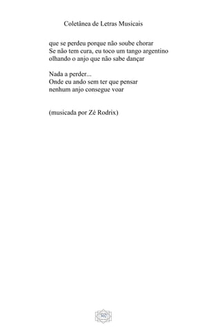 Coletânea de Letras Musicais
302
que se perdeu porque não soube chorar
Se não tem cura, eu toco um tango argentino
olhando o anjo que não sabe dançar
Nada a perder...
Onde eu ando sem ter que pensar
nenhum anjo consegue voar
(musicada por Zé Rodrix)
 