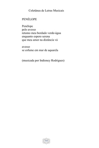 Coletânea de Letras Musicais
304
PENÉLOPE
Penélope
pelo avesso
retomo meu bordado verde-água
enquanto espero serena
que meu amor na distância vá
avesso
se esfume em mar de aquarela
(musicada por Indioney Rodrigues)
 