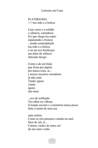 Letristas em Cena
305
PLATIBANDA
>>>tua mão e a beleza
Casa vazia e a solidão
o silêncio, estranheza
Eis que chega teu sopro
espantando a tristeza
...muda contemplação
tua mão e a beleza
e no teu eco benfazejo
um afeto de silêncio
delicado desejo
Como o de um beijo
que ficou pra depois
pra nunca mais, ai...
e nesses mesmos corredores
já não estás
Tardes iguais
vitrais
iguais
não mais
...ave de arribação
Teu olhar na vidraça
O tempo escorre e a memória nunca passa
feito o rastro de uma asa
uma estória
Como os três pássaros voando no azul
frios do sul, ai...
Calores vindos de outro sol
de um outro verão
 