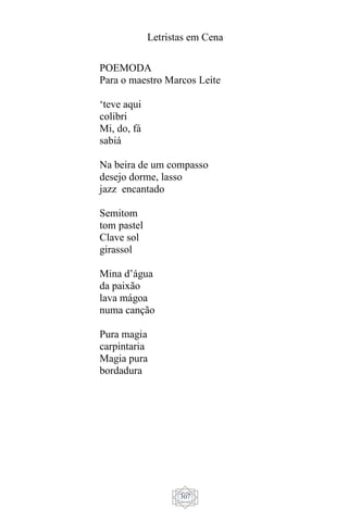 Letristas em Cena
307
POEMODA
Para o maestro Marcos Leite
‘teve aqui
colibri
Mi, do, fá
sabiá
Na beira de um compasso
desejo dorme, lasso
jazz encantado
Semitom
tom pastel
Clave sol
girassol
Mina d’água
da paixão
lava mágoa
numa canção
Pura magia
carpintaria
Magia pura
bordadura
 