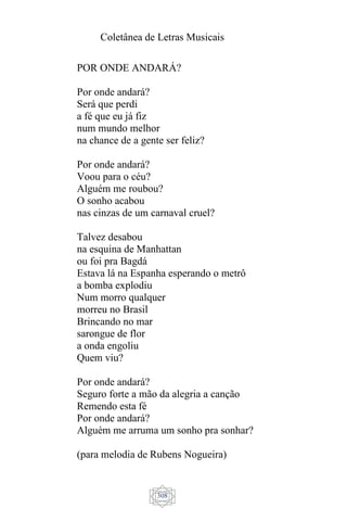 Coletânea de Letras Musicais
308
POR ONDE ANDARÁ?
Por onde andará?
Será que perdi
a fé que eu já fiz
num mundo melhor
na chance de a gente ser feliz?
Por onde andará?
Voou para o céu?
Alguém me roubou?
O sonho acabou
nas cinzas de um carnaval cruel?
Talvez desabou
na esquina de Manhattan
ou foi pra Bagdá
Estava lá na Espanha esperando o metrô
a bomba explodiu
Num morro qualquer
morreu no Brasil
Brincando no mar
sarongue de flor
a onda engoliu
Quem viu?
Por onde andará?
Seguro forte a mão da alegria a canção
Remendo esta fé
Por onde andará?
Alguém me arruma um sonho pra sonhar?
(para melodia de Rubens Nogueira)
 