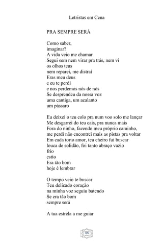 Letristas em Cena
309
PRA SEMPRE SERÁ
Como saber,
imaginar?
A vida veio me chamar
Segui sem nem virar pra trás, nem vi
os olhos teus
nem reparei, me distraí
Eras meu deus
e eu te perdi
e nos perdemos nós de nós
Se desprendeu da nossa voz
uma cantiga, um acalanto
um pássaro
Eu deixei o teu colo pra num voo solo me lançar
Me desgarrei do teu cais, pra nunca mais
Fora do ninho, fazendo meu próprio caminho,
me perdi não encontrei mais as pistas pra voltar
Em cada torto amor, teu cheiro fui buscar
louca de solidão, foi tanto abraço vazio
frio
estio
Era tão bom
hoje é lembrar
O tempo veio te buscar
Teu delicado coração
na minha voz seguiu batendo
Se era tão bom
sempre será
A tua estrela a me guiar
 
