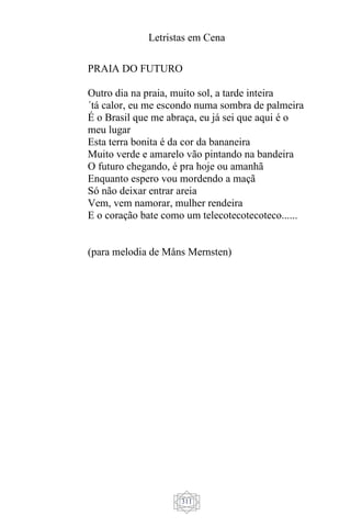 Letristas em Cena
311
PRAIA DO FUTURO
Outro dia na praia, muito sol, a tarde inteira
´tá calor, eu me escondo numa sombra de palmeira
É o Brasil que me abraça, eu já sei que aqui é o
meu lugar
Esta terra bonita é da cor da bananeira
Muito verde e amarelo vão pintando na bandeira
O futuro chegando, é pra hoje ou amanhã
Enquanto espero vou mordendo a maçã
Só não deixar entrar areia
Vem, vem namorar, mulher rendeira
E o coração bate como um telecotecotecoteco......
(para melodia de Måns Mernsten)
 