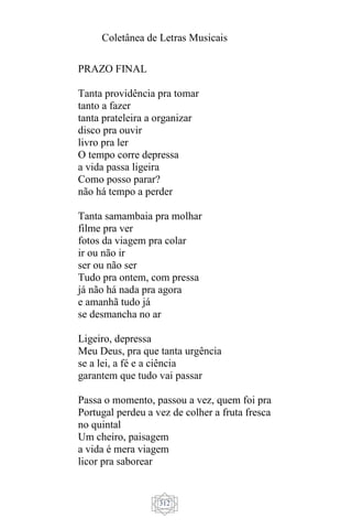 Coletânea de Letras Musicais
312
PRAZO FINAL
Tanta providência pra tomar
tanto a fazer
tanta prateleira a organizar
disco pra ouvir
livro pra ler
O tempo corre depressa
a vida passa ligeira
Como posso parar?
não há tempo a perder
Tanta samambaia pra molhar
filme pra ver
fotos da viagem pra colar
ir ou não ir
ser ou não ser
Tudo pra ontem, com pressa
já não há nada pra agora
e amanhã tudo já
se desmancha no ar
Ligeiro, depressa
Meu Deus, pra que tanta urgência
se a lei, a fé e a ciência
garantem que tudo vai passar
Passa o momento, passou a vez, quem foi pra
Portugal perdeu a vez de colher a fruta fresca
no quintal
Um cheiro, paisagem
a vida é mera viagem
licor pra saborear
 