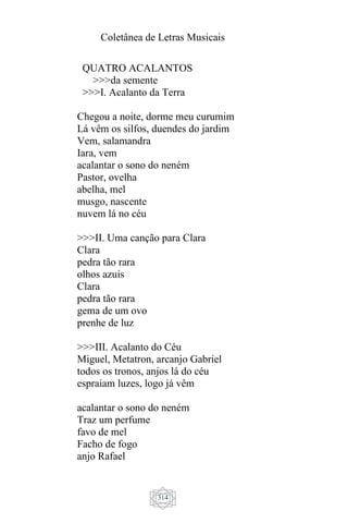 Coletânea de Letras Musicais
314
QUATRO ACALANTOS
>>>da semente
>>>I. Acalanto da Terra
Chegou a noite, dorme meu curumim
Lá vêm os silfos, duendes do jardim
Vem, salamandra
Iara, vem
acalantar o sono do neném
Pastor, ovelha
abelha, mel
musgo, nascente
nuvem lá no céu
>>>II. Uma canção para Clara
Clara
pedra tão rara
olhos azuis
Clara
pedra tão rara
gema de um ovo
prenhe de luz
>>>III. Acalanto do Céu
Miguel, Metatron, arcanjo Gabriel
todos os tronos, anjos lá do céu
espraiam luzes, logo já vêm
acalantar o sono do neném
Traz um perfume
favo de mel
Facho de fogo
anjo Rafael
 