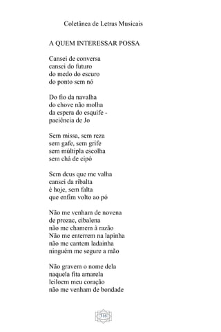Coletânea de Letras Musicais
316
A QUEM INTERESSAR POSSA
Cansei de conversa
cansei do futuro
do medo do escuro
do ponto sem nó
Do fio da navalha
do chove não molha
da espera do esquife -
paciência de Jo
Sem missa, sem reza
sem gafe, sem grife
sem múltipla escolha
sem chá de cipó
Sem deus que me valha
cansei da ribalta
é hoje, sem falta
que enfim volto ao pó
Não me venham de novena
de prozac, cibalena
não me chamem à razão
Não me enterrem na lapinha
não me cantem ladainha
ninguém me segure a mão
Não gravem o nome dela
naquela fita amarela
leiloem meu coração
não me venham de bondade
 