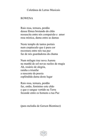 Coletânea de Letras Musicais
318
ROWENA
Raio rosa, ternura, perdão
deusa fêmea brotando do chão
ressuscita entre nós compaixão e amor
rosa mística, dama entre as damas
Neste templo de tantos portais
num crepúsculo que é pura cor
recostura entre nós tua paz
faz de nós guardadoras da chama
Num milagre traz nova Aurora
na manhã de sol novas razões de magia
Ah, rosário de alegria,
rainha a triunfar
a nascente da poesia
esplêndida dama deste lugar
Raio rosa, ternura, perdão
faz, então, feminino este chão
e que o sangue vertido na Terra
fecunde entre os homens a tua Paz
(para melodia de Gerson Bientinez)
 