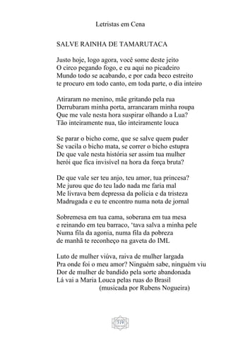 Letristas em Cena
319
SALVE RAINHA DE TAMARUTACA
Justo hoje, logo agora, você some deste jeito
O circo pegando fogo, e eu aqui no picadeiro
Mundo todo se acabando, e por cada beco estreito
te procuro em todo canto, em toda parte, o dia inteiro
Atiraram no menino, mãe gritando pela rua
Derrubaram minha porta, arrancaram minha roupa
Que me vale nesta hora suspirar olhando a Lua?
Tão inteiramente nua, tão inteiramente louca
Se parar o bicho come, que se salve quem puder
Se vacila o bicho mata, se correr o bicho estupra
De que vale nesta história ser assim tua mulher
herói que fica invisível na hora da força bruta?
De que vale ser teu anjo, teu amor, tua princesa?
Me jurou que do teu lado nada me faria mal
Me livrava bem depressa da polícia e da tristeza
Madrugada e eu te encontro numa nota de jornal
Sobremesa em tua cama, soberana em tua mesa
e reinando em teu barraco, ‘tava salva a minha pele
Numa fila da agonia, numa fila da pobreza
de manhã te reconheço na gaveta do IML
Luto de mulher viúva, raiva de mulher largada
Pra onde foi o meu amor? Ninguém sabe, ninguém viu
Dor de mulher de bandido pela sorte abandonada
Lá vai a Maria Louca pelas ruas do Brasil
(musicada por Rubens Nogueira)
 
