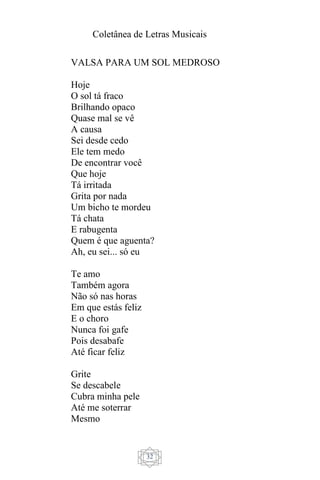 Coletânea de Letras Musicais
32
VALSA PARA UM SOL MEDROSO
Hoje
O sol tá fraco
Brilhando opaco
Quase mal se vê
A causa
Sei desde cedo
Ele tem medo
De encontrar você
Que hoje
Tá irritada
Grita por nada
Um bicho te mordeu
Tá chata
E rabugenta
Quem é que aguenta?
Ah, eu sei... só eu
Te amo
Também agora
Não só nas horas
Em que estás feliz
E o choro
Nunca foi gafe
Pois desabafe
Até ficar feliz
Grite
Se descabele
Cubra minha pele
Até me soterrar
Mesmo
 