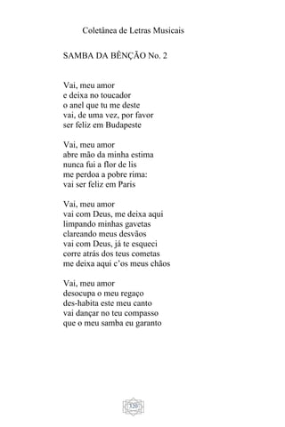 Coletânea de Letras Musicais
320
SAMBA DA BÊNÇÃO No. 2
Vai, meu amor
e deixa no toucador
o anel que tu me deste
vai, de uma vez, por favor
ser feliz em Budapeste
Vai, meu amor
abre mão da minha estima
nunca fui a flor de lis
me perdoa a pobre rima:
vai ser feliz em Paris
Vai, meu amor
vai com Deus, me deixa aqui
limpando minhas gavetas
clareando meus desvãos
vai com Deus, já te esqueci
corre atrás dos teus cometas
me deixa aqui c’os meus chãos
Vai, meu amor
desocupa o meu regaço
des-habita este meu canto
vai dançar no teu compasso
que o meu samba eu garanto
 