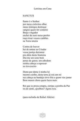 Letristas em Cena
321
SANCTUS
Santo é o Senhor
por meus exércitos olhai
meus inimigos destroçai
sangrai quem for cordeiro
Braço vingador
enchei de ouro meus porões
ouço troar vossos canhões
na Terra inteira
Cantos de louvor
hei de entoar ao Criador
vossa justiça derramai
pra além desta fronteira
Dai-me um sono bom
penas de ganso, um edredom
minha cabeça a repousar
no travesseiro
Dente por dente é minha lei
mesmo caolho, desta terra já sou um rei
tua cabeça na bandeja sirvo fria a quem vier jantar
Bem menos chora quem lucra mais
Rei que se preza estupra, estripa a pomba da Paz
ira de santo, ajoelhou? Agora reza.
(para melodia de Rafael Altério)
 