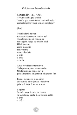Coletânea de Letras Musicais
322
SANTOSHA, CÉU AZUL
>>>um samba pro Walter
“aquele que se contentar, com o simples
contentamento viverá sempre satisfeito”
(Tao)
Tua risada tá pelo ar
serenamente ecoa de norte a sul
Tão claramente dá pra espiar
tua alegria, nesga de um céu azul
Hibridamente
como a canção
tua semente
rompe do chão
o grão
o chão
e então...
A tua história não terminou
‘inda percute, soa, ressoa assim
Nitidamente dá pra se ouvir
pois a memória inventa um viver sem fim
Então, meu nêgo, sinto dizer
que aquele amor jamais se acabou
pois se é amor é nunca acabar
e agora?
Se todo amor é coisa de bamba
se todo tango acaba é em samba, então
o grão
o chão
 