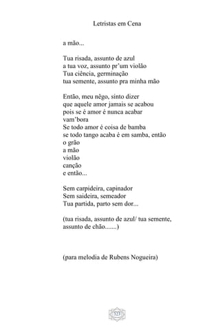 Letristas em Cena
323
a mão...
Tua risada, assunto de azul
a tua voz, assunto pr’um violão
Tua ciência, germinação
tua semente, assunto pra minha mão
Então, meu nêgo, sinto dizer
que aquele amor jamais se acabou
pois se é amor é nunca acabar
vam’bora
Se todo amor é coisa de bamba
se todo tango acaba é em samba, então
o grão
a mão
violão
canção
e então...
Sem carpideira, capinador
Sem saideira, semeador
Tua partida, parto sem dor...
(tua risada, assunto de azul/ tua semente,
assunto de chão.......)
(para melodia de Rubens Nogueira)
 