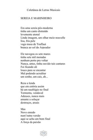 Coletânea de Letras Musicais
324
SEREIA E MARINHEIRO
Era uma sereia pós-moderna
tinha um canto distraído
levemente atonal
Linda imagem, um olhar meio nouvelle
lisa, fria pele
vaga musa de Truffaut
branca ao sol do Arpoador
Ele navegou os sete mares
tinha sete mil moradas
nenhum porto pra voltar
Nunca, antes, tinha ouvido tais cantares
Foi ficando ali
louco para se encantar
Mal podendo acreditar
um sonho, um cais, ah...
Reza a lenda
que em estória assim
há um naufrágio no final
Tormenta, vendaval
Adeuses, nunca mais
amante a soluçar
destroços, areais
Mas
Novo enredo
num’outra versão
aqui se acha um bom final
A força da paixão
 