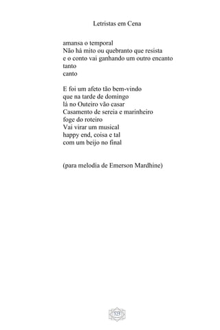 Letristas em Cena
325
amansa o temporal
Não há mito ou quebranto que resista
e o conto vai ganhando um outro encanto
tanto
canto
E foi um afeto tão bem-vindo
que na tarde de domingo
lá no Outeiro vão casar
Casamento de sereia e marinheiro
foge do roteiro
Vai virar um musical
happy end, coisa e tal
com um beijo no final
(para melodia de Emerson Mardhine)
 