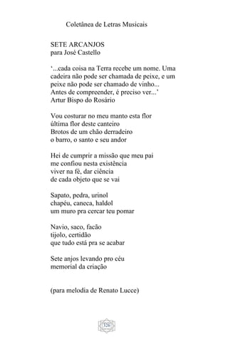 Coletânea de Letras Musicais
326
SETE ARCANJOS
para José Castello
‘...cada coisa na Terra recebe um nome. Uma
cadeira não pode ser chamada de peixe, e um
peixe não pode ser chamado de vinho...
Antes de compreender, é preciso ver...’
Artur Bispo do Rosário
Vou costurar no meu manto esta flor
última flor deste canteiro
Brotos de um chão derradeiro
o barro, o santo e seu andor
Hei de cumprir a missão que meu pai
me confiou nesta existência
viver na fé, dar ciência
de cada objeto que se vai
Sapato, pedra, urinol
chapéu, caneca, haldol
um muro pra cercar teu pomar
Navio, saco, facão
tijolo, certidão
que tudo está pra se acabar
Sete anjos levando pro céu
memorial da criação
(para melodia de Renato Lucce)
 