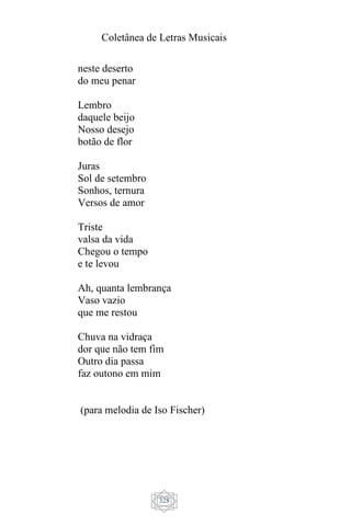 Coletânea de Letras Musicais
328
neste deserto
do meu penar
Lembro
daquele beijo
Nosso desejo
botão de flor
Juras
Sol de setembro
Sonhos, ternura
Versos de amor
Triste
valsa da vida
Chegou o tempo
e te levou
Ah, quanta lembrança
Vaso vazio
que me restou
Chuva na vidraça
dor que não tem fim
Outro dia passa
faz outono em mim
(para melodia de Iso Fischer)
 