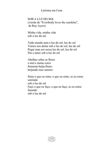 Letristas em Cena
329
SOB A LUZ DO SOL
(versão de “Everibody loves the sunshine”,
de Roy Ayers)
Minha vida, minha vida
sob a luz do sol
Todo mundo ama a luz do sol, luz do sol
Vamos nos deitar sob a luz do sol, luz do sol
Pegar uma cor nessa luz do sol, luz do sol
Paz e amor sob a luz do sol
Abelhas sobre as flores
o mel e tantas cores
Somente beija-flores
beijando seus amores
Sinto o que eu sinto, o que eu sinto, se eu estou
sentindo
sob a luz do sol
Faço o que eu faço, o que eu faço, se eu estou
fazendo
sob a luz do sol
 