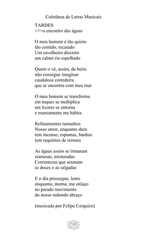 Coletânea de Letras Musicais
330
TARDES
>>>o encontro das águas
O meu homem é tão quieto
tão contido, recatado
Um cavalheiro discreto
um calmo rio espelhado
Quem o vê, assim, da beira
não consegue imaginar
caudalosa corredeira
que se encontra com meu mar
O meu homem se transforma
em toques se multiplica
em licores se entorna
e mansamente me habita
Refinamentos tamanhos
Nosso amor, enquanto dura
tem incenso, espumas, banhos
tem requintes de ternura
As águas assim se irmanam
siamesas, misturadas
Correntezas que serenam
as doces e as salgadas
E o dia prossegue, lento
enquanto, morna, me enlaço
no parado movimento
do nosso redondo abraço
(musicada por Felipe Cerquize)
 