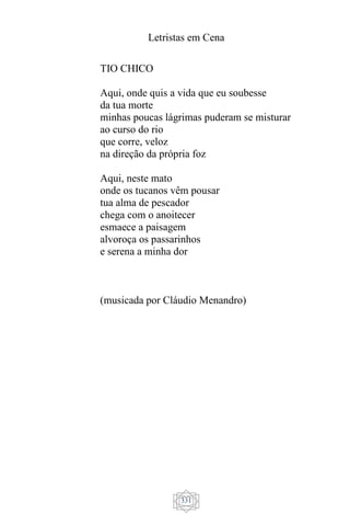 Letristas em Cena
331
TIO CHICO
Aqui, onde quis a vida que eu soubesse
da tua morte
minhas poucas lágrimas puderam se misturar
ao curso do rio
que corre, veloz
na direção da própria foz
Aqui, neste mato
onde os tucanos vêm pousar
tua alma de pescador
chega com o anoitecer
esmaece a paisagem
alvoroça os passarinhos
e serena a minha dor
(musicada por Cláudio Menandro)
 